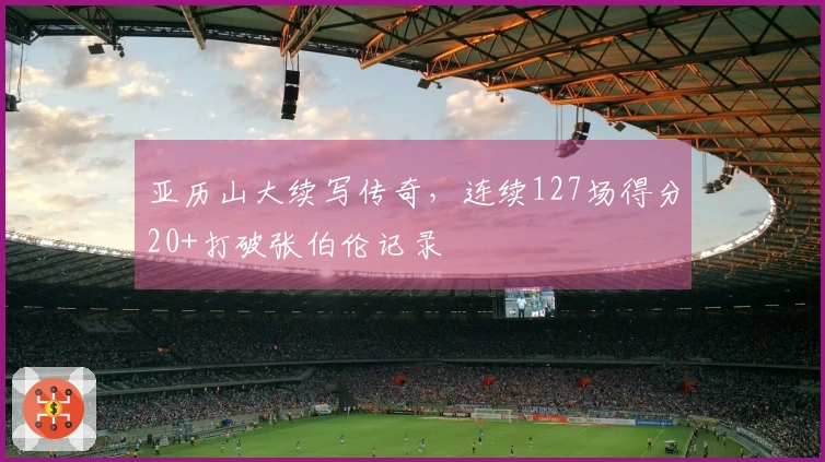 亚历山大续写传奇，连续127场得分20+打破张伯伦记录