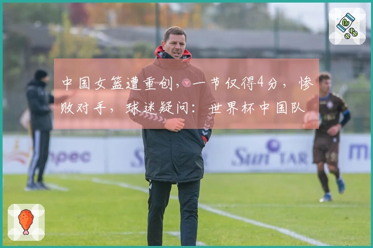 中国女篮遭重创，一节仅得4分，惨败对手，球迷疑问：世界杯中国队缺少强硬对手？