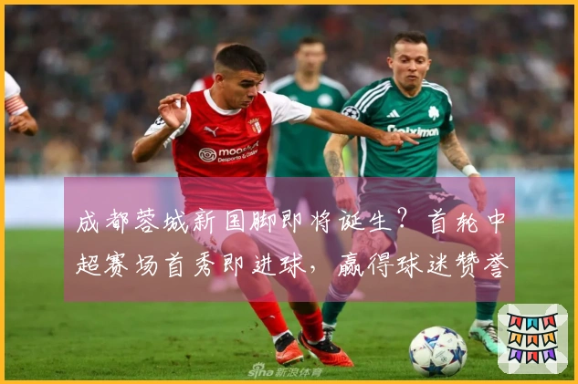 成都蓉城新国脚即将诞生？首轮中超赛场首秀即进球，赢得球迷赞誉