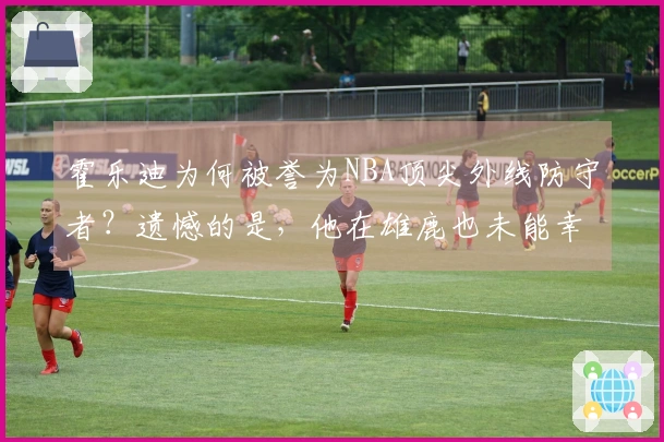 霍乐迪为何被誉为NBA顶尖外线防守者？遗憾的是，他在雄鹿也未能幸运！