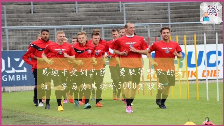 恩迪卡受到巴萨、曼联等球队的关注，罗马为其标价5000万欧元