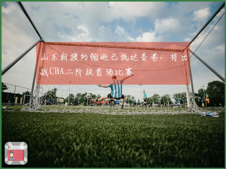 山东新援约翰逊已抵达香港，将出战CBA二阶段首场比赛