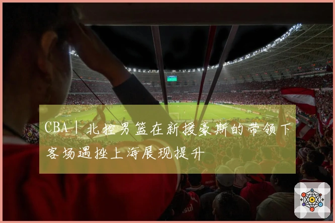 CBA｜北控男篮在新援豪斯的带领下客场遇挫上海展现提升