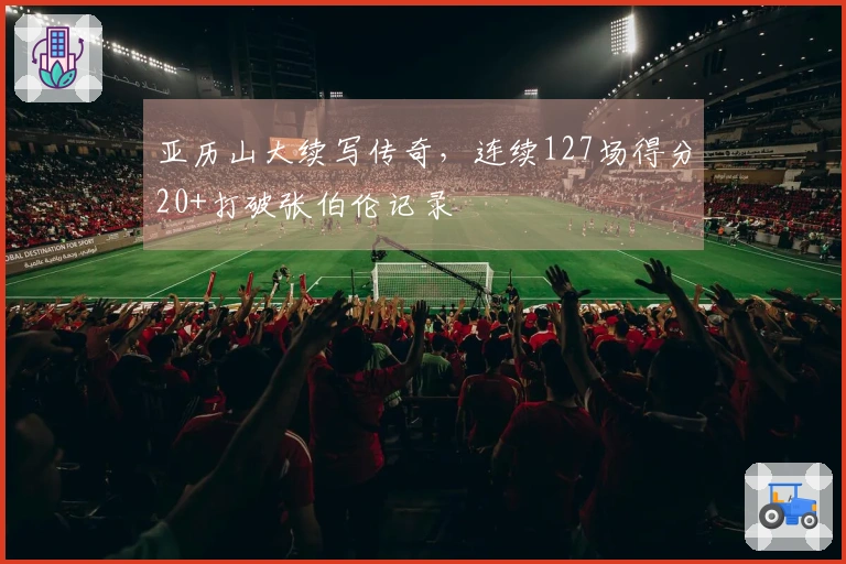 亚历山大续写传奇，连续127场得分20+打破张伯伦记录
