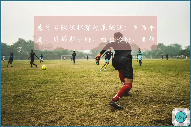 意甲与欧联杯赛结果综述：罗马平局、贝蒂斯小胜、维拉险胜、里昂平局、紫百合逆转、波尔图小胜