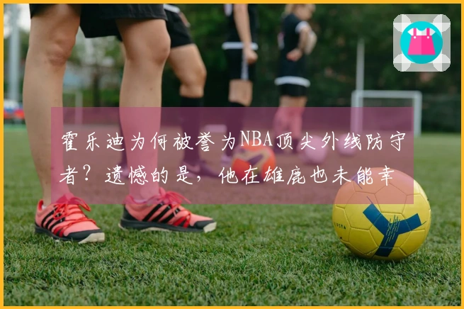 霍乐迪为何被誉为NBA顶尖外线防守者？遗憾的是，他在雄鹿也未能幸运！