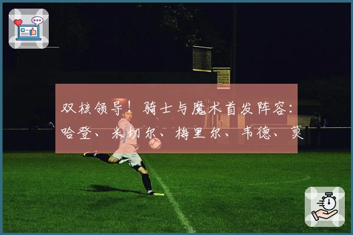 双核领导！骑士与魔术首发阵容：哈登、米切尔、梅里尔、韦德、莫布里