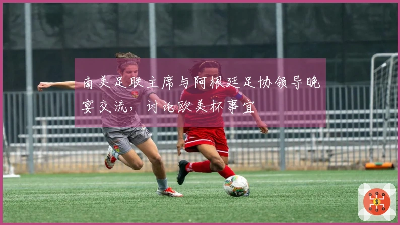 南美足联主席与阿根廷足协领导晚宴交流，讨论欧美杯事宜