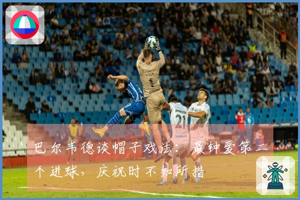 巴尔韦德谈帽子戏法：最钟爱第二个进球，庆祝时不知所措