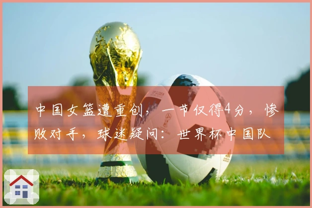 中国女篮遭重创，一节仅得4分，惨败对手，球迷疑问：世界杯中国队缺少强硬对手？