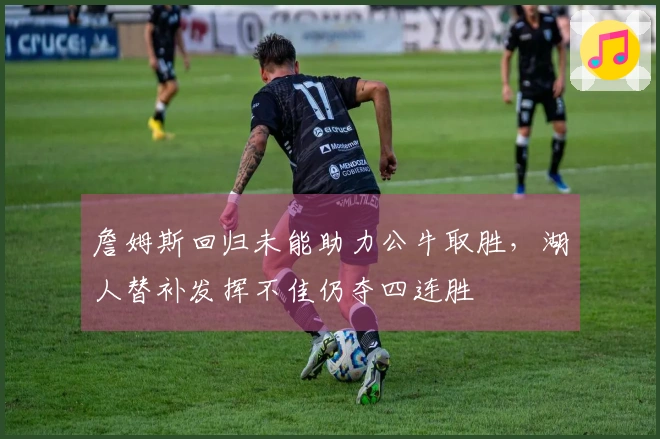 詹姆斯回归未能助力公牛取胜，湖人替补发挥不佳仍夺四连胜