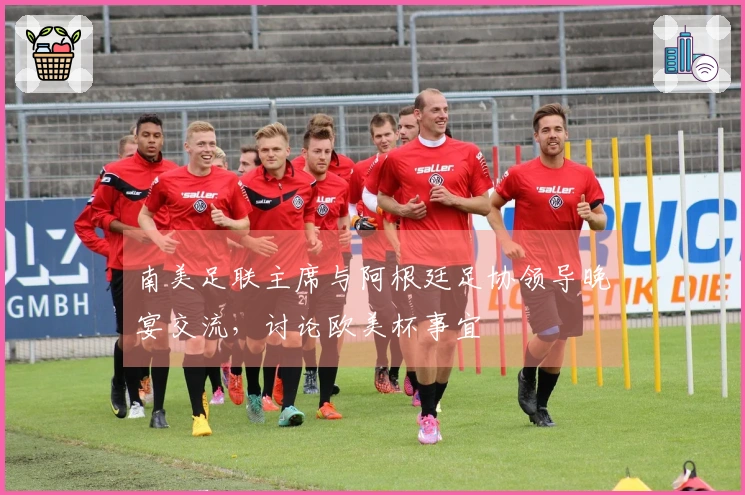 南美足联主席与阿根廷足协领导晚宴交流，讨论欧美杯事宜