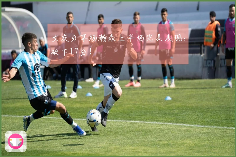 女友分享杨瀚森上半场完美表现，砍下17分！