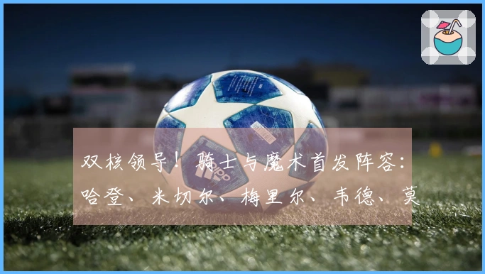 双核领导！骑士与魔术首发阵容：哈登、米切尔、梅里尔、韦德、莫布里