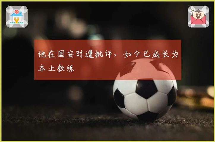 他在国安时遭批评，如今已成长为本土教练