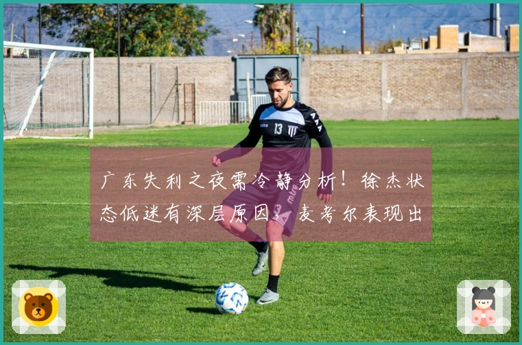 广东失利之夜需冷静分析！徐杰状态低迷有深层原因，麦考尔表现出色！